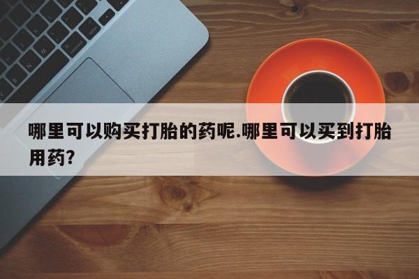 打胎药私人店图片大全哪里可以购买打胎的药呢.哪里可以买到打胎用药？