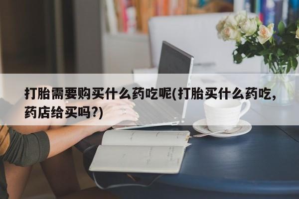 打胎药私人店图片大全打胎需要购买什么药吃呢(打胎买什么药吃,药店给买吗?)