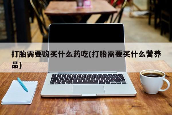 打胎药私人店图片大全打胎需要购买什么药吃(打胎需要买什么营养品)
